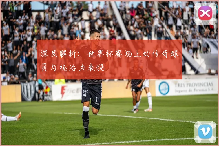 深度解析：世界杯赛场上的传奇球员与统治力表现