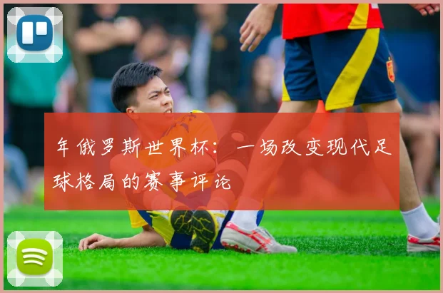 年俄罗斯世界杯：一场改变现代足球格局的赛事评论