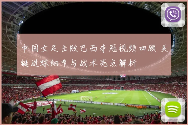中国女足击败巴西夺冠视频回顾 关键进球细节与战术亮点解析